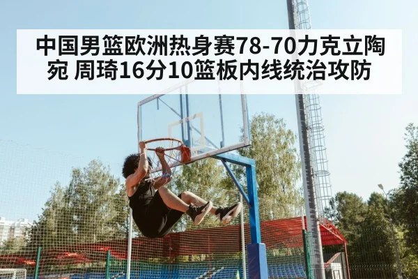 中国男篮欧洲热身赛78-70力克立陶宛 周琦16分10篮板内线统治攻防
