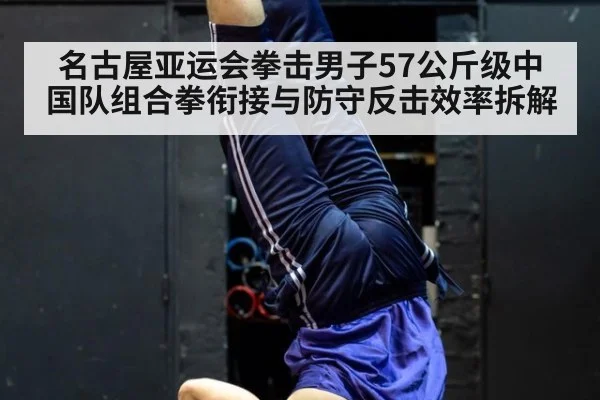名古屋亚运会拳击男子57公斤级中国队组合拳衔接与防守反击效率拆解